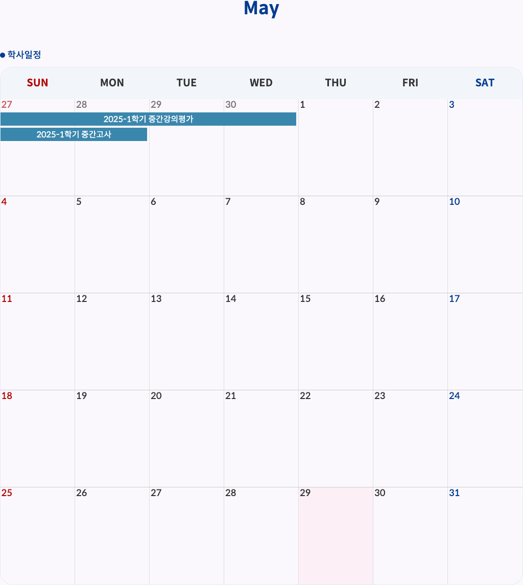 2025-1학기 중간강의평가: 4월 28일(월) ~ 5월 1일(목)
2025-1학기 중간고사: 4월 28일(월) ~ 4월 29일(화)
SUN MON TUE WED THU FRI SAT
27 28 29 30 1 2 3
2025-1학기 중간강의평가
2025-1학기 중간고사
4 5 6 7 8 9 10
11 12 13 14 15 16 17
18 19 20 21 22 23 24
25 26 27 28 29 30 31